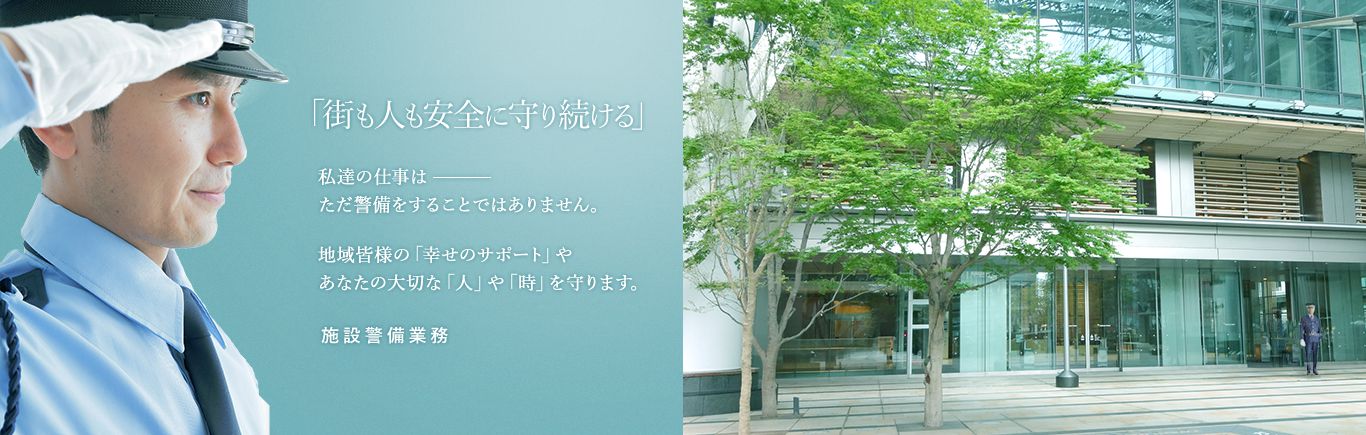 「街も人も安全に守り続ける」私達の仕事はただ警備をすることではありません。地域皆様の「幸せのサポート」やあなたの大切な「人」や「時」を守ります。施設警備業務