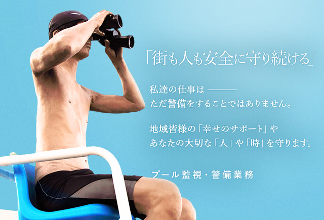 「街も人も安全に守り続ける」私達の仕事はただ警備をすることではありません。地域皆様の「幸せのサポート」やあなたの大切な「人」や「時」を守ります。プール監視・警備業務